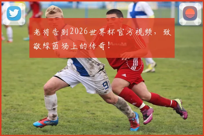 老将告别2026世界杯官方视频，致敬绿茵场上的传奇！