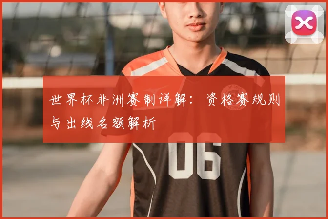 世界杯非洲赛制详解：资格赛规则与出线名额解析