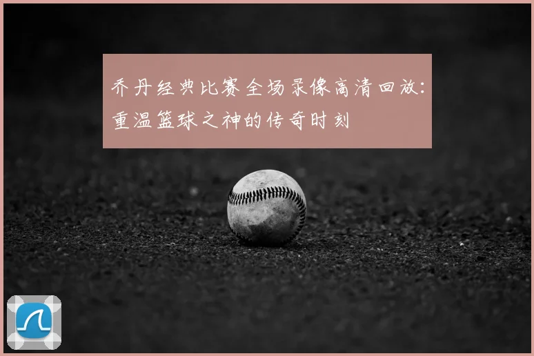 乔丹经典比赛全场录像高清回放:重温篮球之神的传奇时刻