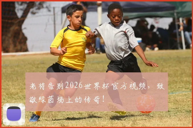 老将告别2026世界杯官方视频，致敬绿茵场上的传奇！